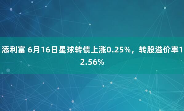 添利富 6月16日星球转债上涨0.25%，转股溢价率12.56%