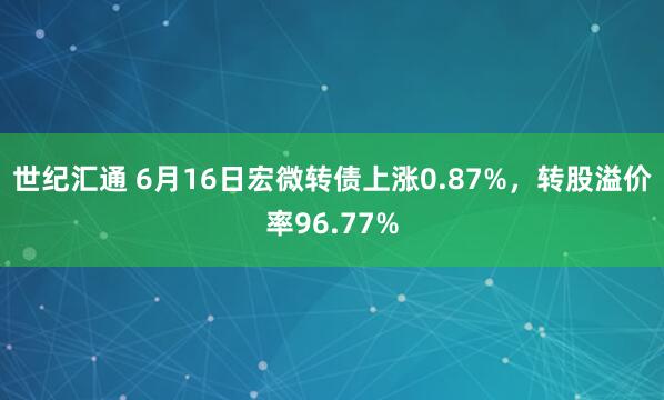 世纪汇通 6月16日宏微转债上涨0.87%，转股溢价率96.77%