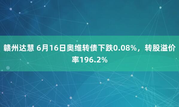 赣州达慧 6月16日奥维转债下跌0.08%，转股溢价率196.2%