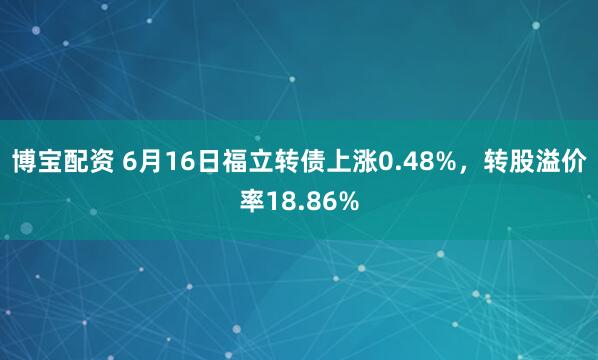 博宝配资 6月16日福立转债上涨0.48%，转股溢价率18.86%