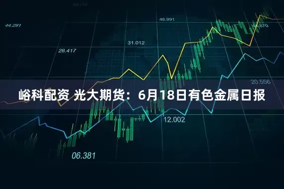 峪科配资 光大期货：6月18日有色金属日报