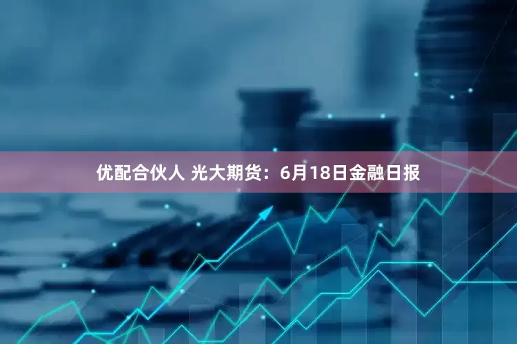 优配合伙人 光大期货：6月18日金融日报
