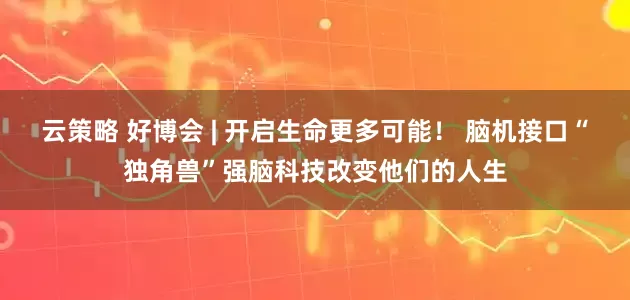 云策略 好博会 | 开启生命更多可能！ 脑机接口“独角兽”强脑科技改变他们的人生