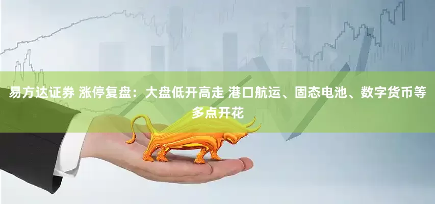 易方达证券 涨停复盘：大盘低开高走 港口航运、固态电池、数字货币等多点开花