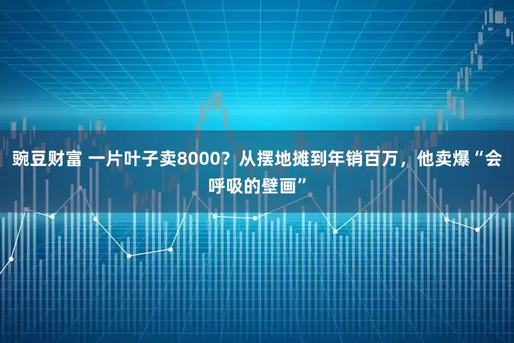 豌豆财富 一片叶子卖8000？从摆地摊到年销百万，他卖爆“会呼吸的壁画”