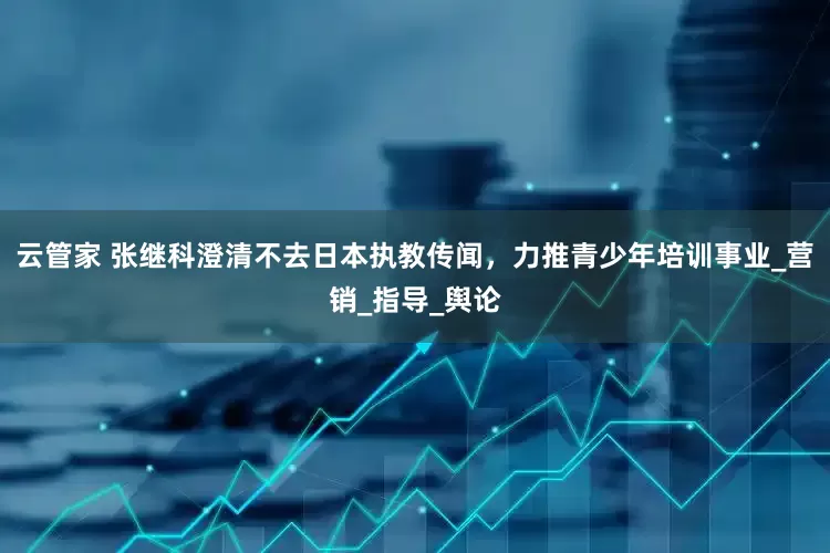 云管家 张继科澄清不去日本执教传闻，力推青少年培训事业_营销_指导_舆论