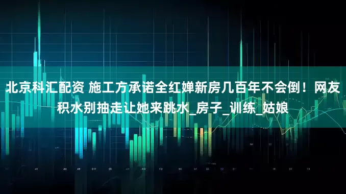 北京科汇配资 施工方承诺全红婵新房几百年不会倒！网友积水别抽走让她来跳水_房子_训练_姑娘