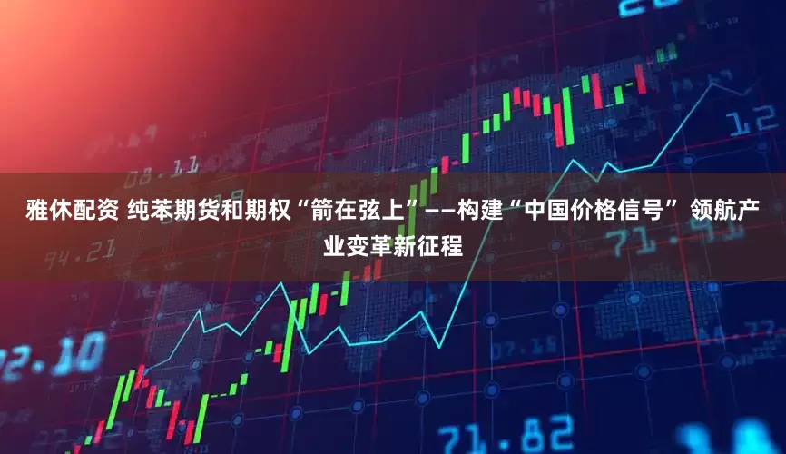 雅休配资 纯苯期货和期权“箭在弦上”——构建“中国价格信号” 领航产业变革新征程