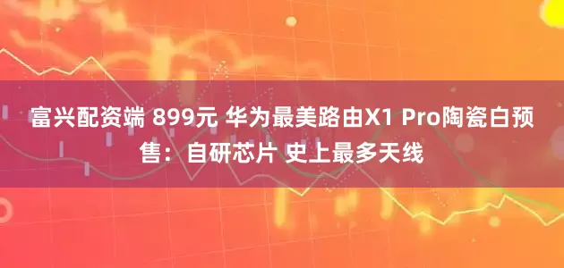 富兴配资端 899元 华为最美路由X1 Pro陶瓷白预售：自研芯片 史上最多天线