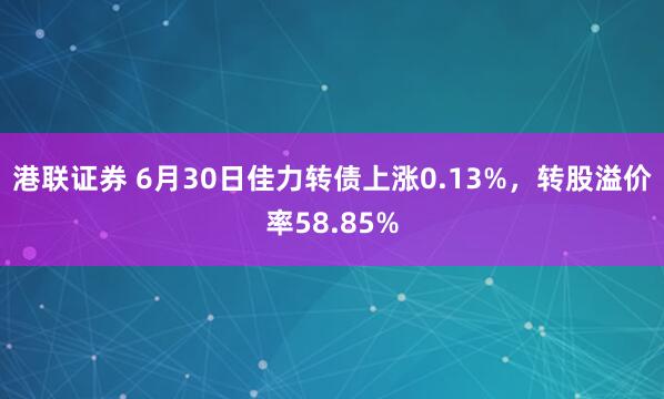 港联证券 6月30日佳力转债上涨0.13%，转股溢价率58.85%