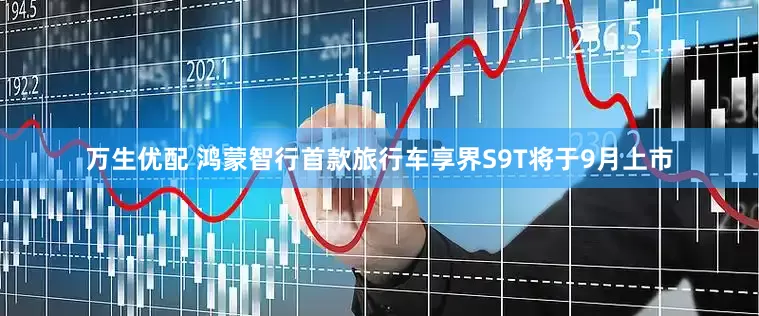 万生优配 鸿蒙智行首款旅行车享界S9T将于9月上市