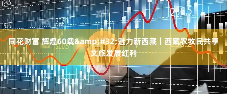 同花财富 辉煌60载&#32;魅力新西藏｜西藏农牧民共享文旅发展红利