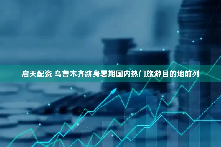 启天配资 乌鲁木齐跻身暑期国内热门旅游目的地前列