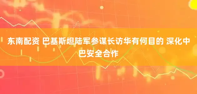 东南配资 巴基斯坦陆军参谋长访华有何目的 深化中巴安全合作