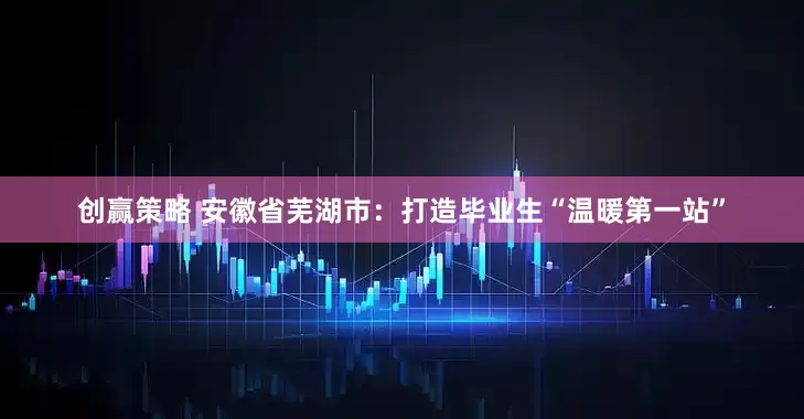创赢策略 安徽省芜湖市：打造毕业生“温暖第一站”