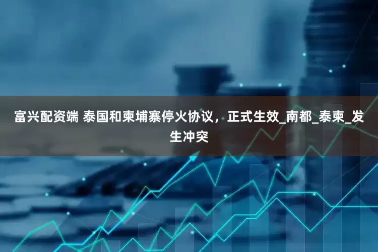 富兴配资端 泰国和柬埔寨停火协议，正式生效_南都_泰柬_发生冲突