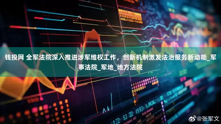 钱投网 全军法院深入推进涉军维权工作，创新机制激发法治服务新动能_军事法院_军地_地方法院