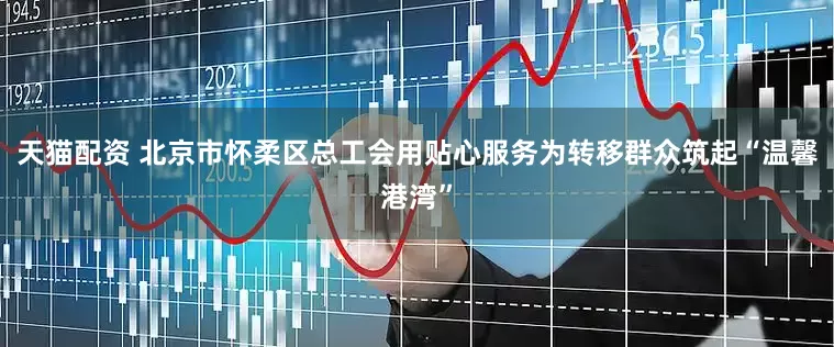 天猫配资 北京市怀柔区总工会用贴心服务为转移群众筑起“温馨港湾”