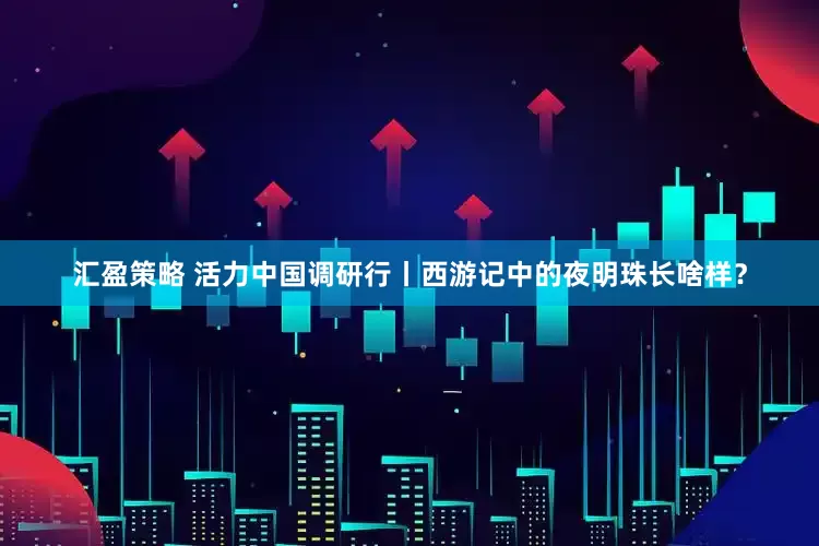汇盈策略 活力中国调研行丨西游记中的夜明珠长啥样？