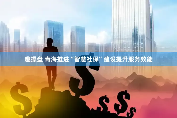 趣操盘 青海推进“智慧社保”建设提升服务效能