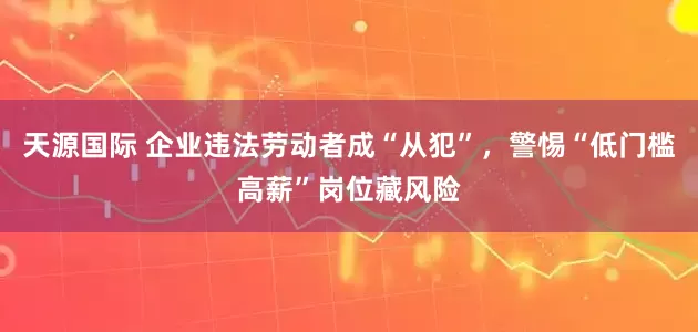 天源国际 企业违法劳动者成“从犯”，警惕“低门槛高薪”岗位藏风险