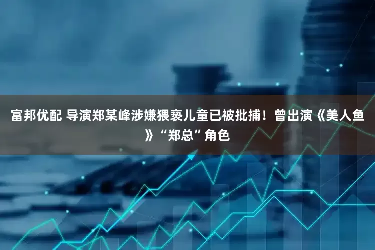 富邦优配 导演郑某峰涉嫌猥亵儿童已被批捕！曾出演《美人鱼》“郑总”角色