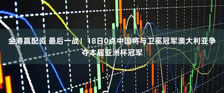 金港赢配资 最后一战！18日0点中国将与卫冕冠军澳大利亚争夺本届亚洲杯冠军