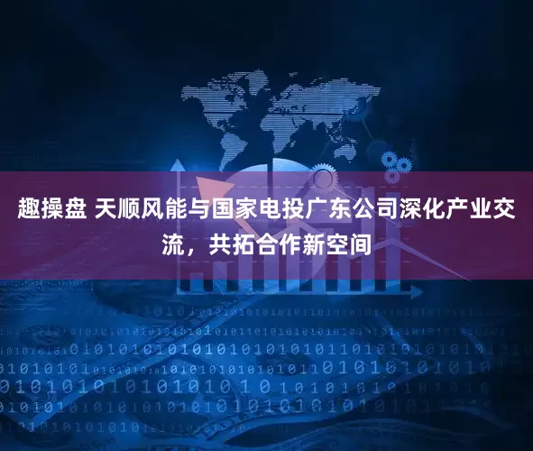 趣操盘 天顺风能与国家电投广东公司深化产业交流，共拓合作新空间