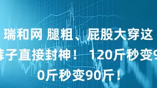 瑞和网 腿粗、屁股大穿这3条裤子直接封神！ 120斤秒变90斤！