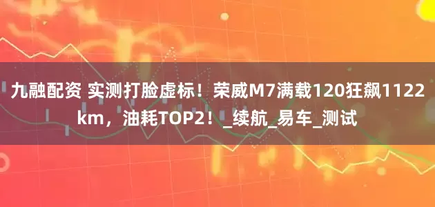 九融配资 实测打脸虚标！荣威M7满载120狂飙1122km，油耗TOP2！_续航_易车_测试