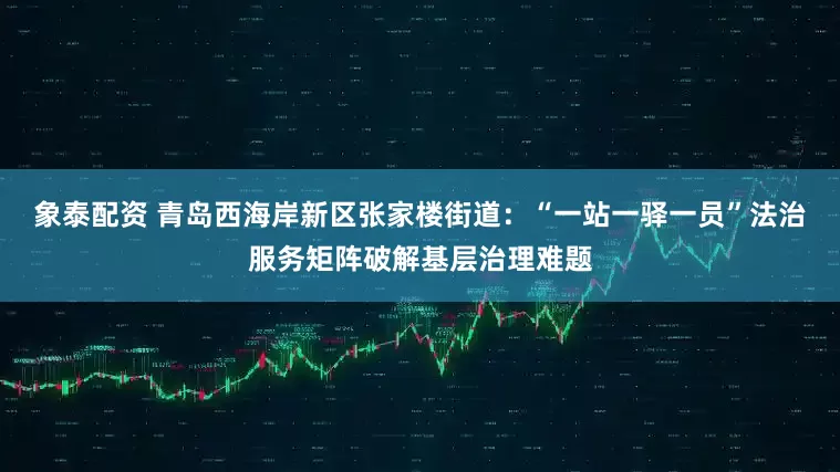 象泰配资 青岛西海岸新区张家楼街道：“一站一驿一员”法治服务矩阵破解基层治理难题
