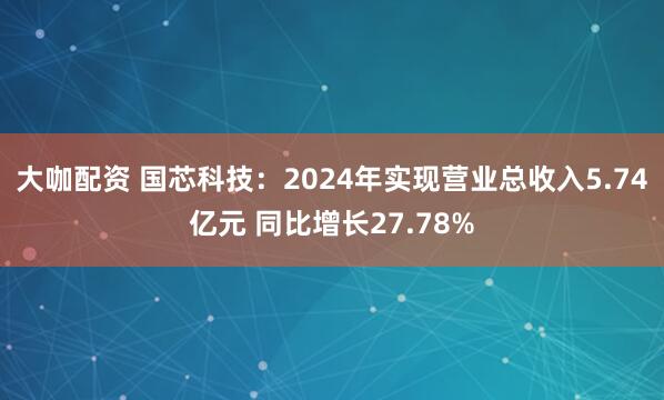 大咖配资 国芯科技：2024年实现营业总收入5.74亿元 同比增长27.78%